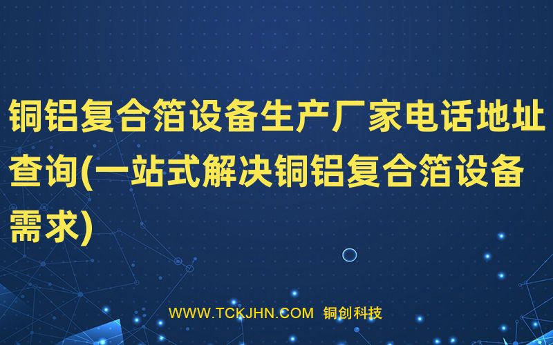 铜铝复合箔设备生产厂家电话地址查询(一站式解决铜铝